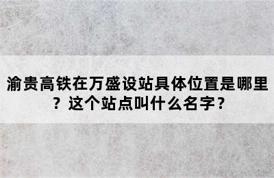 渝贵高铁在万盛设站具体位置是哪里？这个站点叫什么名字？