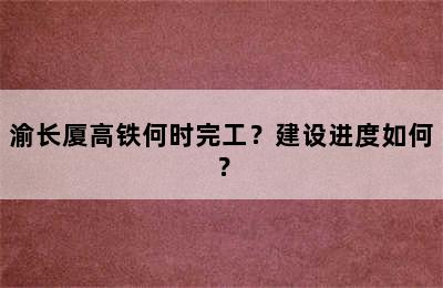 渝长厦高铁何时完工？建设进度如何？