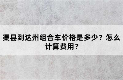 渠县到达州组合车价格是多少？怎么计算费用？