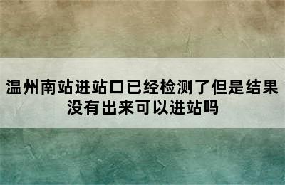 温州南站进站口已经检测了但是结果没有出来可以进站吗