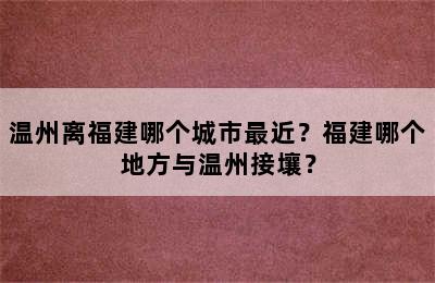 温州离福建哪个城市最近？福建哪个地方与温州接壤？