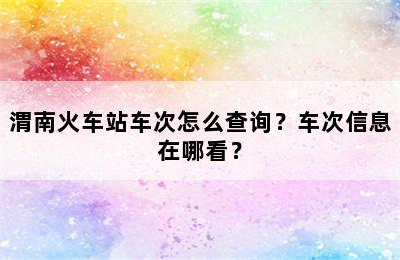 渭南火车站车次怎么查询？车次信息在哪看？