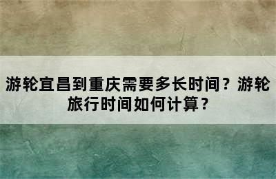 游轮宜昌到重庆需要多长时间？游轮旅行时间如何计算？