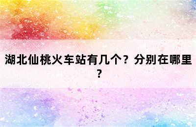湖北仙桃火车站有几个？分别在哪里？