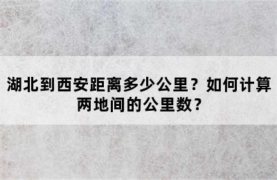 湖北到西安距离多少公里？如何计算两地间的公里数？