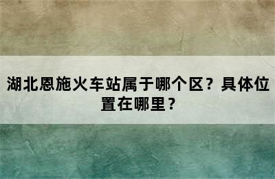 湖北恩施火车站属于哪个区？具体位置在哪里？