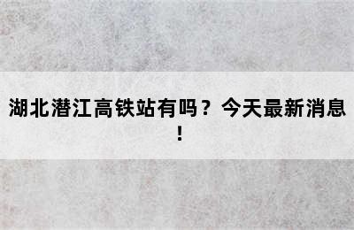 湖北潜江高铁站有吗？今天最新消息！