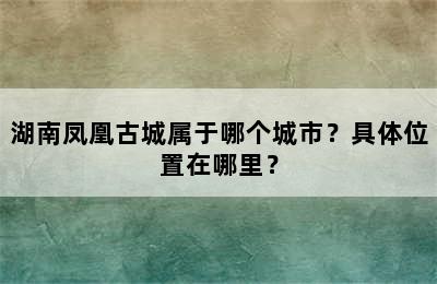 湖南凤凰古城属于哪个城市？具体位置在哪里？