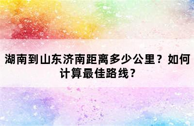 湖南到山东济南距离多少公里？如何计算最佳路线？