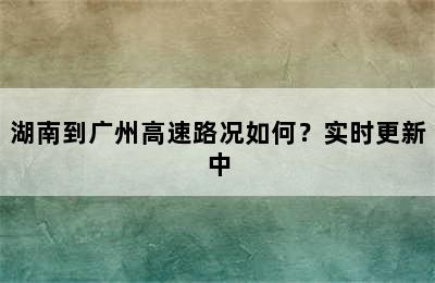 湖南到广州高速路况如何？实时更新中