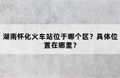 湖南怀化火车站位于哪个区？具体位置在哪里？