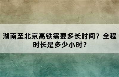 湖南至北京高铁需要多长时间？全程时长是多少小时？