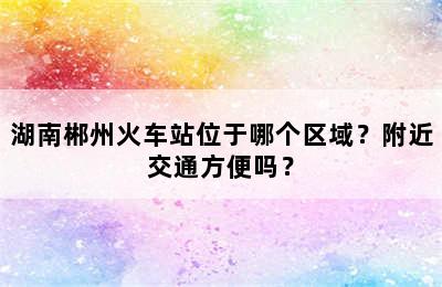 湖南郴州火车站位于哪个区域？附近交通方便吗？