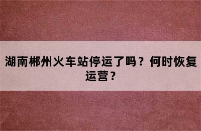 湖南郴州火车站停运了吗？何时恢复运营？