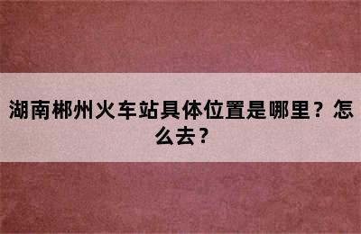 湖南郴州火车站具体位置是哪里？怎么去？