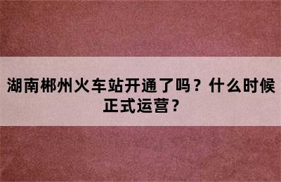 湖南郴州火车站开通了吗？什么时候正式运营？
