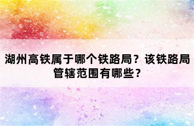 湖州高铁属于哪个铁路局？该铁路局管辖范围有哪些？