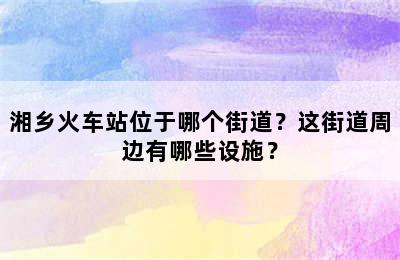湘乡火车站位于哪个街道？这街道周边有哪些设施？