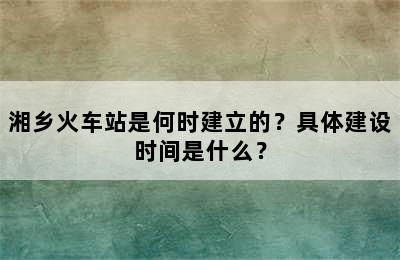 湘乡火车站是何时建立的？具体建设时间是什么？