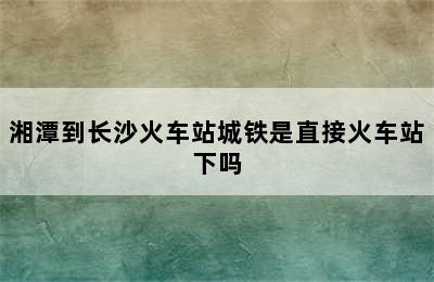 湘潭到长沙火车站城铁是直接火车站下吗