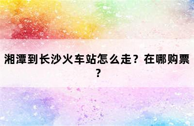 湘潭到长沙火车站怎么走？在哪购票？