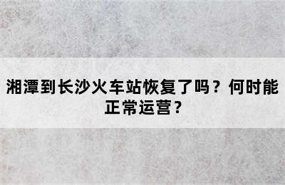 湘潭到长沙火车站恢复了吗？何时能正常运营？