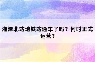 湘潭北站地铁站通车了吗？何时正式运营？
