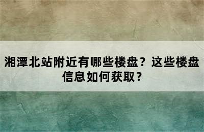 湘潭北站附近有哪些楼盘？这些楼盘信息如何获取？
