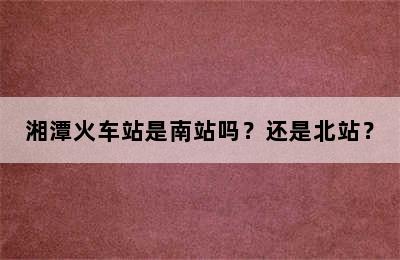 湘潭火车站是南站吗？还是北站？