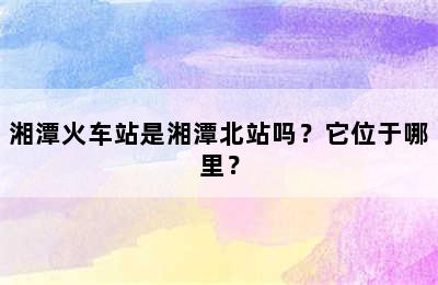 湘潭火车站是湘潭北站吗？它位于哪里？