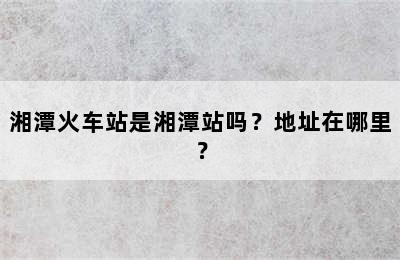 湘潭火车站是湘潭站吗？地址在哪里？