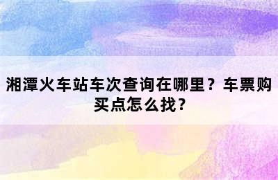 湘潭火车站车次查询在哪里？车票购买点怎么找？