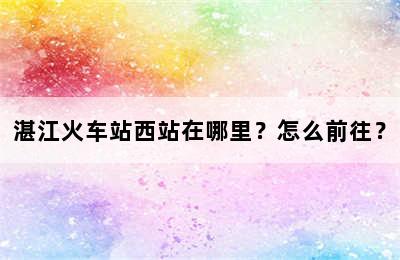 湛江火车站西站在哪里？怎么前往？
