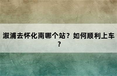溆浦去怀化南哪个站？如何顺利上车？