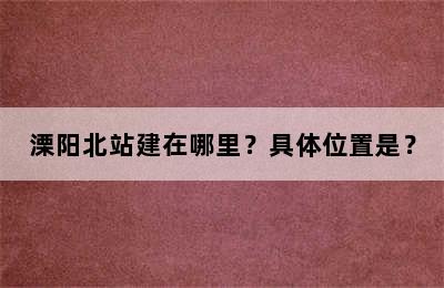 溧阳北站建在哪里？具体位置是？