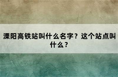 溧阳高铁站叫什么名字？这个站点叫什么？