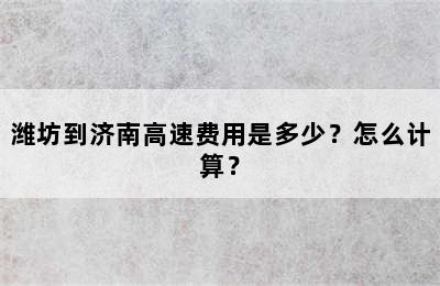 潍坊到济南高速费用是多少？怎么计算？