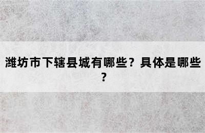 潍坊市下辖县城有哪些？具体是哪些？