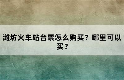 潍坊火车站台票怎么购买？哪里可以买？