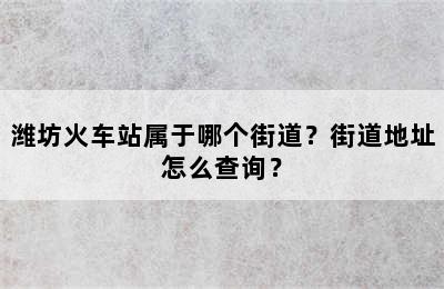 潍坊火车站属于哪个街道？街道地址怎么查询？