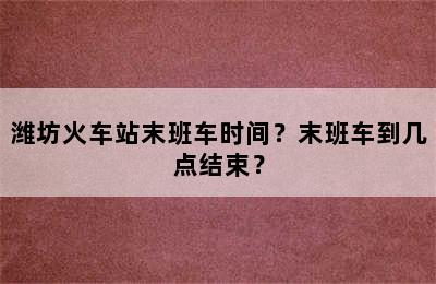 潍坊火车站末班车时间？末班车到几点结束？