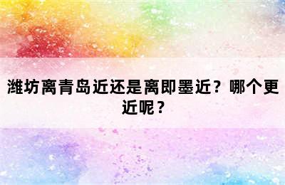 潍坊离青岛近还是离即墨近？哪个更近呢？