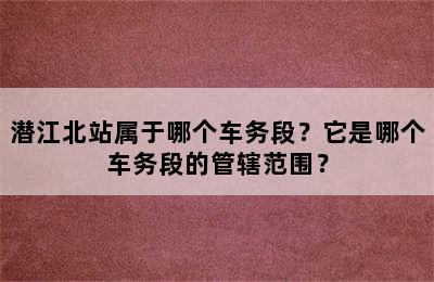 潜江北站属于哪个车务段？它是哪个车务段的管辖范围？