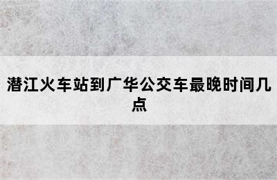 潜江火车站到广华公交车最晚时间几点