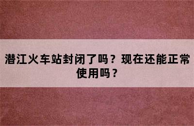潜江火车站封闭了吗？现在还能正常使用吗？