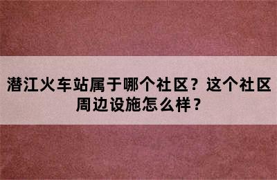 潜江火车站属于哪个社区？这个社区周边设施怎么样？