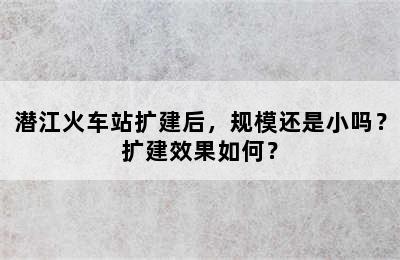 潜江火车站扩建后，规模还是小吗？扩建效果如何？
