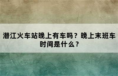 潜江火车站晚上有车吗？晚上末班车时间是什么？
