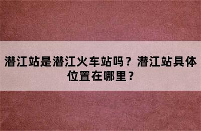 潜江站是潜江火车站吗？潜江站具体位置在哪里？