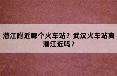 潜江附近哪个火车站？武汉火车站离潜江近吗？